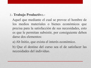 2.- Trabajo Productivo.-
Aquel que mediante el cual se provee el hombre de
los medios materiales o bienes económicos que
precisa para la satisfacción de sus necesidades, esto
es que le permitan subsistir, por consiguiente deben
darse dos elementos:
a) Ab Initio, que exista el interés económico.
b) Que el destino del curso sea el de satisfacer las
necesidades del individuo.
 
