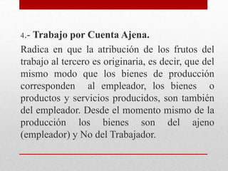 4.- Trabajo por Cuenta Ajena.
Radica en que la atribución de los frutos del
trabajo al tercero es originaria, es decir, que del
mismo modo que los bienes de producción
corresponden al empleador, los bienes o
productos y servicios producidos, son también
del empleador. Desde el momento mismo de la
producción los bienes son del ajeno
(empleador) y No del Trabajador.
 