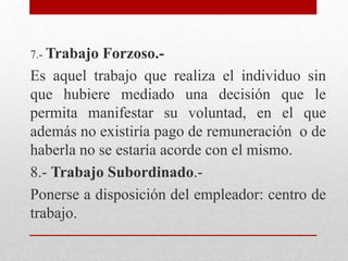 7.- Trabajo Forzoso.-
Es aquel trabajo que realiza el individuo sin
que hubiere mediado una decisión que le
permita manifestar su voluntad, en el que
además no existiría pago de remuneración o de
haberla no se estaría acorde con el mismo.
8.- Trabajo Subordinado.-
Ponerse a disposición del empleador: centro de
trabajo.
 