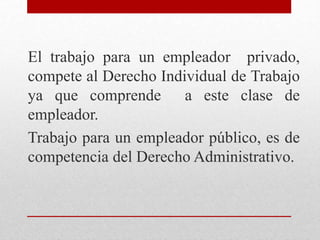 El trabajo para un empleador privado,
compete al Derecho Individual de Trabajo
ya que comprende a este clase de
empleador.
Trabajo para un empleador público, es de
competencia del Derecho Administrativo.
 