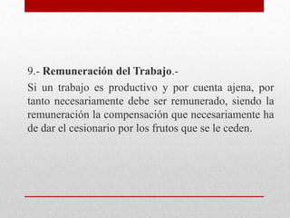9.- Remuneración del Trabajo.-
Si un trabajo es productivo y por cuenta ajena, por
tanto necesariamente debe ser remunerado, siendo la
remuneración la compensación que necesariamente ha
de dar el cesionario por los frutos que se le ceden.
 
