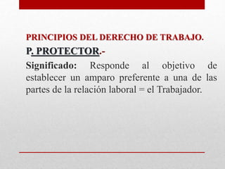 PRINCIPIOS DEL DERECHO DE TRABAJO.
P. PROTECTOR.-
Significado: Responde al objetivo de
establecer un amparo preferente a una de las
partes de la relación laboral = el Trabajador.
 