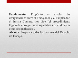 Fundamento: Propósito es nivelar las
desigualdades entre el Trabajador y el Empleador,
el Jurista Couture, nos dice “el procedimiento
lógico de corregir las desigualdades es el de crear
otras desigualdades”.
Alcance: Inspira a todas las normas del Derecho
de Trabajo.
 
