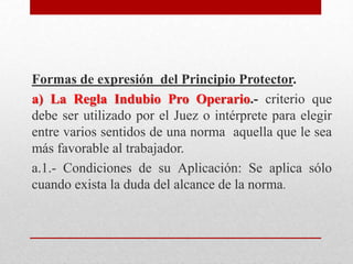 Formas de expresión del Principio Protector.
a) La Regla Indubio Pro Operario.- criterio que
debe ser utilizado por el Juez o intérprete para elegir
entre varios sentidos de una norma aquella que le sea
más favorable al trabajador.
a.1.- Condiciones de su Aplicación: Se aplica sólo
cuando exista la duda del alcance de la norma.
 
