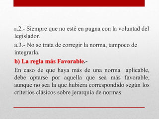 a.2.- Siempre que no esté en pugna con la voluntad del
legislador.
a.3.- No se trata de corregir la norma, tampoco de
integrarla.
b) La regla más Favorable.-
En caso de que haya más de una norma aplicable,
debe optarse por aquella que sea más favorable,
aunque no sea la que hubiera correspondido según los
criterios clásicos sobre jerarquía de normas.
 