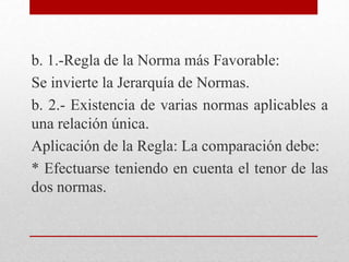 b. 1.-Regla de la Norma más Favorable:
Se invierte la Jerarquía de Normas.
b. 2.- Existencia de varias normas aplicables a
una relación única.
Aplicación de la Regla: La comparación debe:
* Efectuarse teniendo en cuenta el tenor de las
dos normas.
 