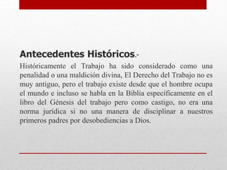 Antecedentes Históricos.-
Históricamente el Trabajo ha sido considerado como una
penalidad o una maldición divina, El Derecho del Trabajo no es
muy antiguo, pero el trabajo existe desde que el hombre ocupa
el mundo e incluso se habla en la Biblia específicamente en el
libro del Génesis del trabajo pero como castigo, no era una
norma jurídica si no una manera de disciplinar a nuestros
primeros padres por desobediencias a Dios.
 