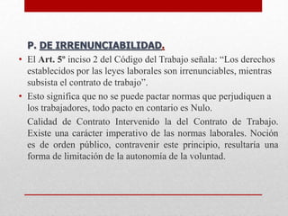 P. DE IRRENUNCIABILIDAD.
• El Art. 5º inciso 2 del Código del Trabajo señala: “Los derechos
establecidos por las leyes laborales son irrenunciables, mientras
subsista el contrato de trabajo”.
• Esto significa que no se puede pactar normas que perjudiquen a
los trabajadores, todo pacto en contario es Nulo.
Calidad de Contrato Intervenido la del Contrato de Trabajo.
Existe una carácter imperativo de las normas laborales. Noción
es de orden público, contravenir este principio, resultaría una
forma de limitación de la autonomía de la voluntad.
 