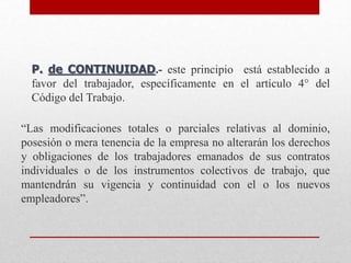 P. de CONTINUIDAD.- este principio está establecido a
favor del trabajador, específicamente en el artículo 4° del
Código del Trabajo.
“Las modificaciones totales o parciales relativas al dominio,
posesión o mera tenencia de la empresa no alterarán los derechos
y obligaciones de los trabajadores emanados de sus contratos
individuales o de los instrumentos colectivos de trabajo, que
mantendrán su vigencia y continuidad con el o los nuevos
empleadores”.
 