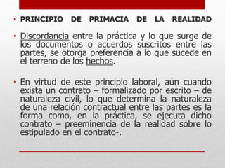 • PRINCIPIO DE PRIMACIA DE LA REALIDAD
• Discordancia entre la práctica y lo que surge de
los documentos o acuerdos suscritos entre las
partes, se otorga preferencia a lo que sucede en
el terreno de los hechos.
• En virtud de este principio laboral, aún cuando
exista un contrato – formalizado por escrito – de
naturaleza civil, lo que determina la naturaleza
de una relación contractual entre las partes es la
forma como, en la práctica, se ejecuta dicho
contrato – preeminencia de la realidad sobre lo
estipulado en el contrato-.
 