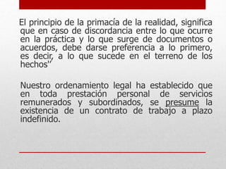 El principio de la primacía de la realidad, significa
que en caso de discordancia entre lo que ocurre
en la práctica y lo que surge de documentos o
acuerdos, debe darse preferencia a lo primero,
es decir, a lo que sucede en el terreno de los
hechos'’
Nuestro ordenamiento legal ha establecido que
en toda prestación personal de servicios
remunerados y subordinados, se presume la
existencia de un contrato de trabajo a plazo
indefinido.
 