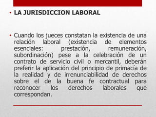 • LA JURISDICCION LABORAL
• Cuando los jueces constatan la existencia de una
relación laboral (existencia de elementos
esenciales: prestación, remuneración,
subordinación) pese a la celebración de un
contrato de servicio civil o mercantil, deberán
preferir la aplicación del principio de primacía de
la realidad y de irrenunciabilidad de derechos
sobre el de la buena fe contractual para
reconocer los derechos laborales que
correspondan.
 