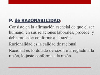 P. de RAZONABILIDAD:
Consiste en la afirmación esencial de que el ser
humano, en sus relaciones laborales, procede y
debe proceder conforme a la razón.
Racionalidad es la calidad de racional.
Racional es lo dotado de razón o arreglado a la
razón, lo justo conforme a la razón.
 