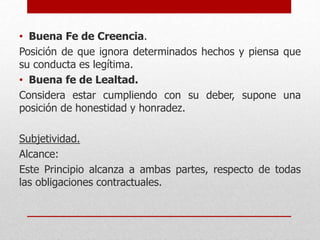 • Buena Fe de Creencia.
Posición de que ignora determinados hechos y piensa que
su conducta es legítima.
• Buena fe de Lealtad.
Considera estar cumpliendo con su deber, supone una
posición de honestidad y honradez.
Subjetividad.
Alcance:
Este Principio alcanza a ambas partes, respecto de todas
las obligaciones contractuales.
 