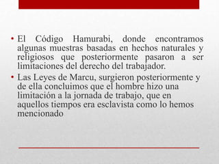 • El Código Hamurabi, donde encontramos
algunas muestras basadas en hechos naturales y
religiosos que posteriormente pasaron a ser
limitaciones del derecho del trabajador.
• Las Leyes de Marcu, surgieron posteriormente y
de ella concluimos que el hombre hizo una
limitación a la jornada de trabajo, que en
aquellos tiempos era esclavista como lo hemos
mencionado
 