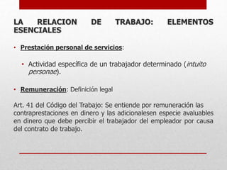 LA RELACION DE TRABAJO: ELEMENTOS
ESENCIALES
• Prestación personal de servicios:
• Actividad específica de un trabajador determinado (intuito
personae).
• Remuneración: Definición legal
Art. 41 del Código del Trabajo: Se entiende por remuneración las
contraprestaciones en dinero y las adicionalesen especie avaluables
en dinero que debe percibir el trabajador del empleador por causa
del contrato de trabajo.
 