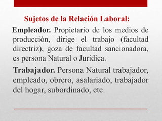 Sujetos de la Relación Laboral:
Empleador. Propietario de los medios de
producción, dirige el trabajo (facultad
directriz), goza de facultad sancionadora,
es persona Natural o Jurídica.
Trabajador. Persona Natural trabajador,
empleado, obrero, asalariado, trabajador
del hogar, subordinado, etc
 