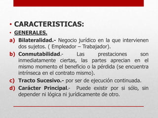 • CARACTERISTICAS:
• GENERALES.
a) Bilateralidad.- Negocio jurídico en la que intervienen
dos sujetos. ( Empleador – Trabajador).
b) Conmutabilidad.- Las prestaciones son
inmediatamente ciertas, las partes aprecian en el
mismo momento el beneficio o la pérdida (se encuentra
intrínseca en el contrato mismo).
c) Tracto Sucesivo.- por ser de ejecución continuada.
d) Carácter Principal.- Puede existir por si sólo, sin
depender ni lógica ni jurídicamente de otro.
 