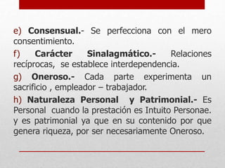 e) Consensual.- Se perfecciona con el mero
consentimiento.
f) Carácter Sinalagmático.- Relaciones
recíprocas, se establece interdependencia.
g) Oneroso.- Cada parte experimenta un
sacrificio , empleador – trabajador.
h) Naturaleza Personal y Patrimonial.- Es
Personal cuando la prestación es Intuito Personae.
y es patrimonial ya que en su contenido por que
genera riqueza, por ser necesariamente Oneroso.
 