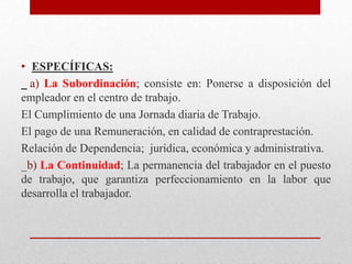 • ESPECÍFICAS:
a) La Subordinación; consiste en: Ponerse a disposición del
empleador en el centro de trabajo.
El Cumplimiento de una Jornada diaria de Trabajo.
El pago de una Remuneración, en calidad de contraprestación.
Relación de Dependencia; jurídica, económica y administrativa.
_b) La Continuidad; La permanencia del trabajador en el puesto
de trabajo, que garantiza perfeccionamiento en la labor que
desarrolla el trabajador.
 