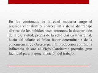 En los comienzos de la edad moderna surge el
régimen capitalista y aparece un sistema de trabajo
distinto de los habidos hasta entonces. la desaparición
de la esclavitud, propia de la edad clásica y virreinal,
hacía del salario el único factor determinante de la
concurrencia de obreros para la producción común, la
influencia de oro al Viejo Continente prestaba gran
facilidad para la generalización del trabajo.
 