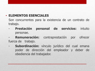• ELEMENTOS ESENCIALES
Son concurrentes para la existencia de un contrato de
trabajo.
- Prestación personal de servicios: intuito
personae.
- Remuneración: contraprestación por ofrecer
fuerza de trabajo.
- Subordinación: vínculo jurídico del cual emana
poder de dirección del empleador y deber de
obediencia del trabajador.
 
