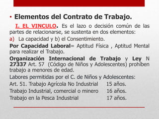 • Elementos del Contrato de Trabajo.
I. EL VINCULO. Es el lazo o decisión común de las
partes de relacionarse, se sustenta en dos elementos:
a) La capacidad y b) el Consentimiento.
Por Capacidad Laboral= Aptitud Física , Aptitud Mental
para realizar el Trabajo.
Organización Internacional de Trabajo y Ley N
27337 Art. 57 (Código de Niños y Adolescentes) prohíben
trabajo a menores de edad.
Labores permitidas por el C. de Niños y Adolescentes:
Art. 51. Trabajo Agrícola No Industrial 15 años.
Trabajo Industrial, comercial o minero 16 años.
Trabajo en la Pesca Industrial 17 años.
 