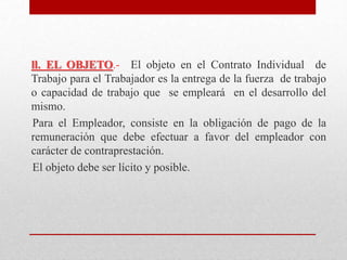 ll. EL OBJETO.- El objeto en el Contrato Individual de
Trabajo para el Trabajador es la entrega de la fuerza de trabajo
o capacidad de trabajo que se empleará en el desarrollo del
mismo.
Para el Empleador, consiste en la obligación de pago de la
remuneración que debe efectuar a favor del empleador con
carácter de contraprestación.
El objeto debe ser lícito y posible.
 