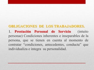 OBLIGACIONES DE LOS TRABAJADORES.
1. Prestación Personal de Servicio (intuito
personae) Condiciones inherentes e inseparables de la
persona, que se tienen en cuenta al momento de
contratar “condiciones, antecedentes, conducta” que
individualiza e integra su personalidad.
 