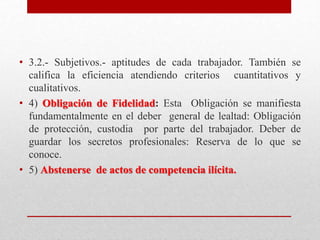 • 3.2.- Subjetivos.- aptitudes de cada trabajador. También se
califica la eficiencia atendiendo criterios cuantitativos y
cualitativos.
• 4) Obligación de Fidelidad: Esta Obligación se manifiesta
fundamentalmente en el deber general de lealtad: Obligación
de protección, custodia por parte del trabajador. Deber de
guardar los secretos profesionales: Reserva de lo que se
conoce.
• 5) Abstenerse de actos de competencia ilícita.
 