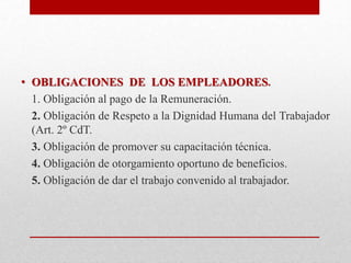• OBLIGACIONES DE LOS EMPLEADORES.
1. Obligación al pago de la Remuneración.
2. Obligación de Respeto a la Dignidad Humana del Trabajador
(Art. 2º CdT.
3. Obligación de promover su capacitación técnica.
4. Obligación de otorgamiento oportuno de beneficios.
5. Obligación de dar el trabajo convenido al trabajador.
 