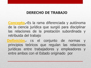 DERECHO DE TRABAJO
Concepto.-Es la rama diferenciada y autónoma
de la ciencia jurídica que surgió para disciplinar
las relaciones de la prestación subordinada y
retribuida del trabajo
Definición.- Es el conjunto de normas y
principios teóricos que regulan las relaciones
jurídicas entre trabajadores y empleadores y
entre ambos con el Estado originado por
 