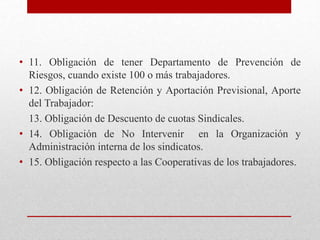 • 11. Obligación de tener Departamento de Prevención de
Riesgos, cuando existe 100 o más trabajadores.
• 12. Obligación de Retención y Aportación Previsional, Aporte
del Trabajador:
13. Obligación de Descuento de cuotas Sindicales.
• 14. Obligación de No Intervenir en la Organización y
Administración interna de los sindicatos.
• 15. Obligación respecto a las Cooperativas de los trabajadores.
 