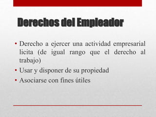 Derechos del Empleador
• Derecho a ejercer una actividad empresarial
licita (de igual rango que el derecho al
trabajo)
• Usar y disponer de su propiedad
• Asociarse con fines útiles
 