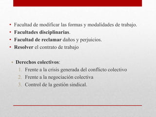 • Facultad de modificar las formas y modalidades de trabajo.
• Facultades disciplinarias.
• Facultad de reclamar daños y perjuicios.
• Resolver el contrato de trabajo
• Derechos colectivos:
1. Frente a la crisis generada del conflicto colectivo
2. Frente a la negociación colectiva
3. Control de la gestión sindical.
 