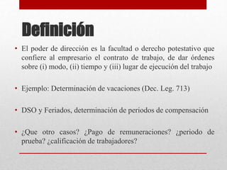 Definición
• El poder de dirección es la facultad o derecho potestativo que
confiere al empresario el contrato de trabajo, de dar órdenes
sobre (i) modo, (ii) tiempo y (iii) lugar de ejecución del trabajo
• Ejemplo: Determinación de vacaciones (Dec. Leg. 713)
• DSO y Feriados, determinación de periodos de compensación
• ¿Que otro casos? ¿Pago de remuneraciones? ¿periodo de
prueba? ¿calificación de trabajadores?
 