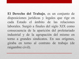 El Derecho del Trabajo, es un conjunto de
disposiciones jurídicas y legales que rige en
cada Estado el ámbito de las relaciones
laborales. Surgió a finales del siglo XIX como
consecuencia de la aparición del proletariado
industrial y de la agrupación del mismo en
torno a grandes sindicatos. En sus orígenes,
giraba en torno al contrato de trabajo (de
raigambre civil).
 