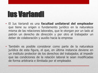 Ius Variandi
• El Ius Variandi es una facultad unilateral del empleador
que tiene su origen o fundamento jurídico en la naturaleza
misma de las relaciones laborales, que le otorgan por un lado al
patrón un derecho de dirección y por otro al trabajador un
deber de colaboración y auxilio hacia la empresa
• También es posible considerar como parte de la naturaleza
jurídica de esta figura, el que, en última instancia deviene en
un instituto protector de los derechos del trabajador, al impedir
que las condiciones de la relación laboral le sean modificadas
de forma arbitraria e ilimitada por el empleador.
 
