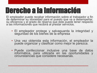 Derecho a la Información
El empleador puede recabar información sobre el trabajador a fin
de determinar su idoneidad para el puesto que va a desempeñar,
su eficiencia y el grado de reserva que éste puede tener respecto
a las informaciones que recibirá al prestar servicios.
• El empleador protege y salvaguarda la integridad y
seguridad de los bienes de la empresa
• Una vez obtenida esta información, el empleador la
puede organizar y clasificar como mejor le parezca.
• Puede confeccionar inclusive una base de datos
informática, para utilizarla en las oportunidades y
circunstancias que considere necesarias.
 