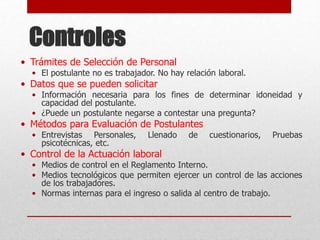 Controles
• Trámites de Selección de Personal
• El postulante no es trabajador. No hay relación laboral.
• Datos que se pueden solicitar
• Información necesaria para los fines de determinar idoneidad y
capacidad del postulante.
• ¿Puede un postulante negarse a contestar una pregunta?
• Métodos para Evaluación de Postulantes
• Entrevistas Personales, Llenado de cuestionarios, Pruebas
psicotécnicas, etc.
• Control de la Actuación laboral
• Medios de control en el Reglamento Interno.
• Medios tecnológicos que permiten ejercer un control de las acciones
de los trabajadores.
• Normas internas para el ingreso o salida al centro de trabajo.
 