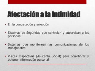 Afectación a la Intimidad
• En la contratación y selección
• Sistemas de Seguridad que controlan y supervisan a las
personas
• Sistemas que monitorean las comunicaciones de los
trabajadores
• Visitas Inspectivas (Asistenta Social) para corroborar y
obtener información personal
 