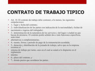 • Art. 10. El contrato de trabajo debe contener, a lo menos, las siguientes
estipulaciones:
• 1.- lugar y fecha del contrato;
• 2.- individualización de las partes con indicación de la nacionalidad y fechas de
• nacimiento e ingreso del trabajador;
• 3.- determinación de la naturaleza de los servicios y del lugar o ciudad en que
hayan de prestarse. El contrato podrá señalar dos o más funciones específicas,
sean éstas
• alternativas o complementarias;
• 4.- monto, forma y período de pago de la remuneración acordada;
• 5.- duración y distribución de la jornada de trabajo, salvo que en la empresa
existiere el
• sistema de trabajo por turno, caso en el cual se estará a lo dispuesto en el
reglamento
• interno;
• 6.- plazo del contrato, y
• 7.- demás pactos que acordaren las partes.
CONTRATO DE TRABAJO TIPICO
 