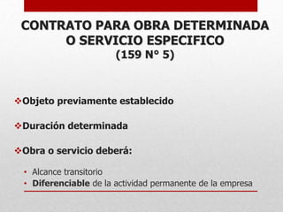 CONTRATO PARA OBRA DETERMINADA
O SERVICIO ESPECIFICO
(159 N° 5)
Objeto previamente establecido
Duración determinada
Obra o servicio deberá:
• Alcance transitorio
• Diferenciable de la actividad permanente de la empresa
 
