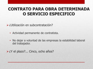 CONTRATO PARA OBRA DETERMINADA
O SERVICIO ESPECIFICO
¿Utilización en subcontratación?
• Actividad permanente de contratista.
• No dejar a voluntad de las empresas la estabilidad laboral
del trabajador.
¿Y el plazo?... Cinco, ocho años?
 