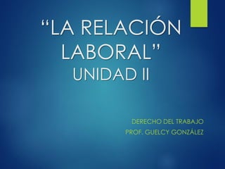 “LA RELACIÓN
LABORAL”
UNIDAD II
DERECHO DEL TRABAJO
PROF. GUELCY GONZÁLEZ
 