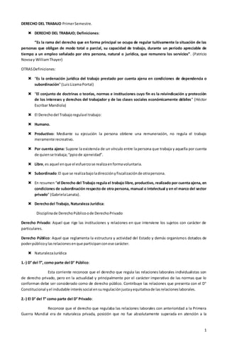 1
DERECHO DEL TRABAJO PrimerSemestre.
 DERECHO DEL TRABAJO; Definiciones:
“Es la rama del derecho que en forma principal se ocupa de regular tuitivamente la situación de las
personas que obligan de modo total o parcial, su capacidad de trabajo, durante un período apreciable de
tiempo a un empleo señalado por otra persona, natural o jurídica, que remunera los servicios”. (Patricio
Novoay WilliamThayer)
OTRASDefiniciones:
 “Es la ordenación jurídica del trabajo prestado por cuenta ajena en condiciones de dependencia o
subordinación”(LuisLizamaPortal)
 “El conjunto de doctrinas o teorías, normas e instituciones cuyo fin es la reivindicación y protección
de los intereses y derechos del trabajador y de las clases sociales económicamente débiles” (Héctor
Escribar Mandiola)
 El Derechodel Trabajoregulael trabajo:
 Humano.
 Productivo: Mediante su ejecución la persona obtiene una remuneración, no regula el trabajo
meramente recreativo.
 Por cuenta ajena: Supone la existencia de un vínculo entre la persona que trabaja y aquella por cuenta
de quiense trabaja;“ppiode ajeneidad”.
 Libre,es aquel enque el esfuerzose realizaenformavoluntaria.
 Subordinado:El que se realizabajoladirecciónyfiscalizaciónde otrapersona.
 En resumen “el Derecho del Trabajo regula el trabajo libre, productivo, realizado por cuenta ajena, en
condiciones de subordinación respecto de otra persona, manual o intelectual y en el marco del sector
privado” (GabrielaLanata).
 Derechodel Trabajo, Naturaleza Jurídica:
Disciplinade DerechoPúblicoode DerechoPrivado
Derecho Privado: Aquel que rige las instituciones y relaciones en que interviene los sujetos con carácter de
particulares.
Derecho Público: Aquel que reglamenta la estructura y actividad del Estado y demás organismos dotados de
poderpúblicoylasrelacionesenque participanconese carácter.
 NaturalezaJurídica
1.-) D° del T°, como parte del D° Público:
Esta corriente reconoce que el derecho que regula las relaciones laborales individualistas son
de derecho privado, pero en la actualidad y principalmente por el carácter imperativo de las normas que lo
conforman debe ser considerado como de derecho público. Contribuye las relaciones que presenta con el D°
Constitucional yel indudable interéssocial ensuregulaciónjustayequitativade lasrelacioneslaborales.
2.-) El D° del T° como parte del D° Privado:
Reconoce que el derecho que regulaba las relaciones laborales con anterioridad a la Primera
Guerra Mundial era de naturaleza privada, posición que no fue absolutamente superada en atención a la
 