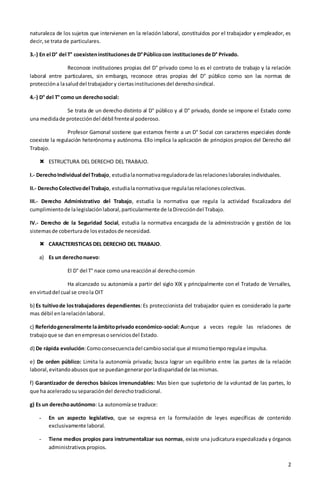 2
naturaleza de los sujetos que intervienen en la relación laboral, constituidos por el trabajador y empleador, es
decir,se trata de particulares.
3.-) En el D° del T° coexisteninstitucionesde D°Públicocon institucionesde D° Privado.
Reconoce instituciones propias del D° privado como lo es el contrato de trabajo y la relación
laboral entre particulares, sin embargo, reconoce otras propias del D° público como son las normas de
proteccióna lasaluddel trabajador y ciertasinstitucionesdel derechosindical.
4.-) D° del T° como un derechosocial:
Se trata de un derecho distinto al D° público y al D° privado, donde se impone el Estado como
una medidade proteccióndel débil frenteal poderoso.
Profesor Gamonal sostiene que estamos frente a un D° Social con caracteres especiales donde
coexiste la regulación heterónoma y autónoma. Ello implica la aplicación de principios propios del Derecho del
Trabajo.
 ESTRUCTURA DEL DERECHO DEL TRABAJO.
I.- DerechoIndividual del Trabajo, estudialanormativareguladorade lasrelacioneslaboralesindividuales.
II.- DerechoColectivodel Trabajo, estudialanormativaque regulalasrelacionescolectivas.
III.- Derecho Administrativo del Trabajo, estudia la normativa que regula la actividad fiscalizadora del
cumplimientode lalegislaciónlaboral,particularmente de laDireccióndel Trabajo.
IV.- Derecho de la Seguridad Social, estudia la normativa encargada de la administración y gestión de los
sistemasde coberturade losestadosde necesidad.
 CARACTERISTICAS DEL DERECHO DEL TRABAJO.
a) Es un derechonuevo:
El D° del T° nace como unareacciónal derechocomún
Ha alcanzado su autonomía a partir del siglo XIX y principalmente con el Tratado de Versalles,
envirtuddel cual se creola OIT
b) Es tuitivode lostrabajadores dependientes:Es proteccionista del trabajador quien es considerado la parte
mas débil enlarelaciónlaboral.
c) Referidogeneralmente laámbitoprivado económico-social: Aunque a veces regule las relaciones de
trabajoque se dan enempresasoserviciosdel Estado.
d) De rápida evolución:Comoconsecuenciadel cambiosocial que al mismotiemporegulae impulsa.
e) De orden público: Limita la autonomía privada; busca lograr un equilibrio entre las partes de la relación
laboral,evitandoabusosque se puedangenerarporladisparidadde lasmismas.
f) Garantizador de derechos básicos irrenunciables: Mas bien que supletorio de la voluntad de las partes, lo
que ha aceleradosuseparacióndel derechotradicional.
g) Es un derechoautónomo: La autonomíase traduce:
- En un aspecto legislativo, que se expresa en la formulación de leyes específicas de contenido
exclusivamente laboral.
- Tiene medios propios para instrumentalizar sus normas, existe una judicatura especializada y órganos
administrativospropios.
 