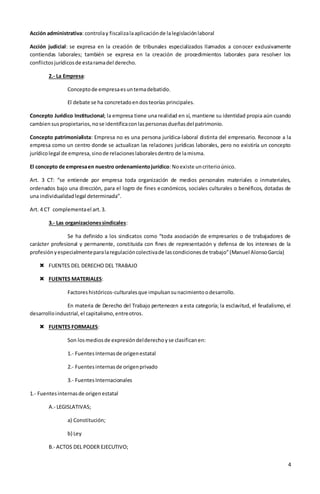 4
Acción administrativa: controlay fiscalizalaaplicaciónde lalegislaciónlaboral
Acción judicial: se expresa en la creación de tribunales especializados llamados a conocer exclusivamente
contiendas laborales; también se expresa en la creación de procedimientos laborales para resolver los
conflictosjurídicosde estaramadel derecho.
2.- La Empresa:
Conceptode empresaesuntemadebatido.
El debate se ha concretadoendosteorías principales.
Concepto Jurídico Institucional; la empresa tiene una realidad en sí, mantiene su identidad propia aún cuando
cambiensuspropietarios,nose identificaconlaspersonasdueñasdel patrimonio.
Concepto patrimonialista: Empresa no es una persona jurídica-laboral distinta del empresario. Reconoce a la
empresa como un centro donde se actualizan las relaciones jurídicas laborales, pero no existiría un concepto
jurídicolegal de empresa,sinode relacioneslaboralesdentro de lamisma.
El concepto de empresaen nuestro ordenamientojurídico:Noexiste uncriterioúnico.
Art. 3 CT: “se entiende por empresa toda organización de medios personales materiales o inmateriales,
ordenados bajo una dirección, para el logro de fines económicos, sociales culturales o benéficos, dotadas de
una individualidadlegal determinada”.
Art. 4 CT complementael art.3.
3.- Las organizacionessindicales:
Se ha definido a los sindicatos como “toda asociación de empresarios o de trabajadores de
carácter profesional y permanente, constituida con fines de representación y defensa de los intereses de la
profesiónyespecialmenteparalaregulacióncolectivade lascondicionesde trabajo”(Manuel AlonsoGarcía)
 FUENTES DEL DERECHO DEL TRABAJO
 FUENTES MATERIALES:
Factoreshistóricos-culturalesque impulsansunacimientoodesarrollo.
En materia de Derecho del Trabajo pertenecen a esta categoría; la esclavitud, el feudalismo, el
desarrolloindustrial,el capitalismo,entreotros.
 FUENTES FORMALES:
Son losmediosde expresióndelderechoyse clasificanen:
1.- FuentesInternasde origenestatal
2.- Fuentesinternasde origenprivado
3.- FuentesInternacionales
1.- Fuentesinternasde origenestatal
A.- LEGISLATIVAS;
a) Constitución;
b) Ley
B.- ACTOS DEL PODER EJECUTIVO;
 