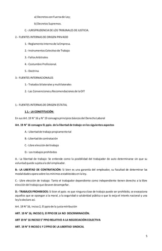 5
a) DecretosconFuerzade Ley;
b) DecretosSupremos.
C.- JURISPRUDENCIA DE LOS TRIBUNALES DE JUSTICIA.
2.- FUENTES INTERNASDE ORIGEN PRIVADO
1.- ReglamentoInternode laEmpresa.
2.- InstrumentosColectivode Trabajo
3.- FallosArbitrales
4.- Costumbre Profesional.
5.- Doctrina
3.- FUENTES INTERNACIONALES
1.- Tratados bilateralesymultilaterales
2.- Las ConvencionesyRecomendacionesde laOIT
1.- FUENTES INTERNASDE ORIGEN ESTATAL
1.1.- LA CONSTITUCIÓN:
En sus Art.19 N° 16 y N° 19 consagra principiosbásicosdel DerechoLaboral
Art. 19 N° 16 consagra EL ppio. de la libertad de trabajo enlos siguientesaspectos
A.- Libertadde trabajopropiamente tal
B.- Libertadde contratación
C.- Libre eleccióndel trabajo
D.- Los trabajosprohibidos
A.- La libertad de trabajo: Se entiende como la posibilidad del trabajador de auto determinarse sin que su
voluntadquede sujetaala del empleador.
B.- LA LIBERTAD DE CONTRATACIÓN: Si bien es una garantía del empleador, su facultad de determinar las
modalidadesoperasobre losmínimosestablecidosenlaley.
C.- Libre elección de trabajo: Tanto el trabajador dependiente como independiente tienen derecho a la libre
eleccióndel trabajoque deseendesempeñar.
D.- TRABAJOS PROHIBIDOS: Si bien el ppio. es que ninguna clase de trabajo puede ser prohibido, se excepciona
aquellos que se opongan a la moral, a la seguridad o salubridad pública o que lo exija el interés nacional y una
leylodeclare así.
Art. 19 N°16, inciso2, El ppiode la justaretribución
ART. 19 N° 16, INCISO3, El PPIO DE LA NO DESCRIMINACIÓN.
ART 19 N° 16 INCISO 5° PPIO RELATIVO A LA NEGOCIACIÓNCOLECTIVA
ART. 19 N° 9 INCISO1 Y 2 PPIO DE LA LIBERTAD SINDICAL
 