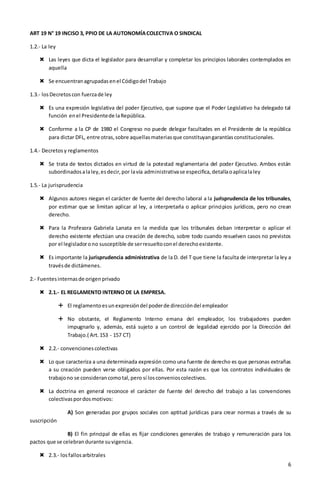 6
ART 19 N° 19 INCISO 3, PPIO DE LA AUTONOMÍACOLECTIVA O SINDICAL
1.2.- La ley
 Las leyes que dicta el legislador para desarrollar y completar los principios laborales contemplados en
aquella
 Se encuentranagrupadasenel Códigodel Trabajo
1.3.- losDecretoscon fuerzade ley
 Es una expresión legislativa del poder Ejecutivo, que supone que el Poder Legislativo ha delegado tal
función enel Presidentede laRepública.
 Conforme a la CP de 1980 el Congreso no puede delegar facultades en el Presidente de la república
para dictar DFL, entre otras,sobre aquellasmateriasque constituyangarantíasconstitucionales.
1.4.- Decretosy reglamentos
 Se trata de textos dictados en virtud de la potestad reglamentaria del poder Ejecutivo. Ambos están
subordinadosalaley,esdecir,por lavía administrativase especifica,detallaoaplicalaley
1.5.- La jurisprudencia
 Algunos autores niegan el carácter de fuente del derecho laboral a la jurisprudencia de los tribunales,
por estimar que se limitan aplicar al ley, a interpretarla o aplicar principios jurídicos, pero no crean
derecho.
 Para la Profesora Gabriela Lanata en la medida que los tribunales deban interpretar o aplicar el
derecho existente efectúan una creación de derecho, sobre todo cuando resuelven casos no previstos
por el legisladorono susceptible de serresueltoconel derechoexistente.
 Es importante la jurisprudencia administrativa de la D. del T que tiene la faculta de interpretar la ley a
travésde dictámenes.
2.- Fuentesinternasde origenprivado
 2.1.- EL REGLAMENTO INTERNO DE LA EMPRESA.
 El reglamentoesunexpresióndel poderde direccióndel empleador
 No obstante, el Reglamento Interno emana del empleador, los trabajadores pueden
impugnarlo y, además, está sujeto a un control de legalidad ejercido por la Dirección del
Trabajo.( Art.153 - 157 CT)
 2.2.- convencionescolectivas
 Lo que caracteriza a una determinada expresión como una fuente de derecho es que personas extrañas
a su creación pueden verse obligados por ellas. Por esta razón es que los contratos individuales de
trabajono se considerancomotal,pero sí losconvenioscolectivos.
 La doctrina en general reconoce el carácter de fuente del derecho del trabajo a las convenciones
colectivaspordosmotivos:
A) Son generadas por grupos sociales con aptitud jurídicas para crear normas a través de su
suscripción
B) El fin principal de ellas es fijar condiciones generales de trabajo y remuneración para los
pactos que se celebrandurante suvigencia.
 2.3.- losfallosarbitrales
 